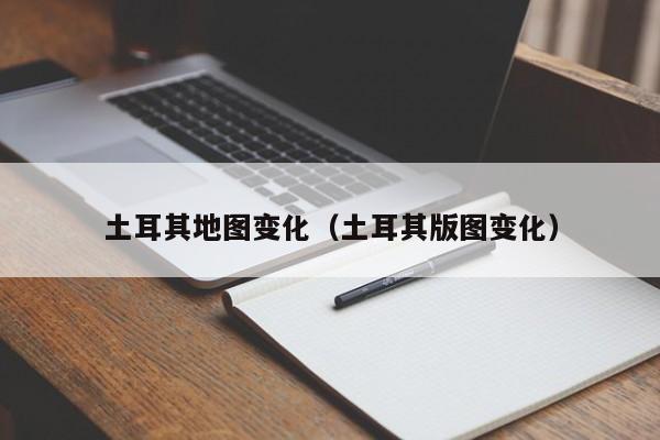 土耳其地图变化(土耳其版图变化)