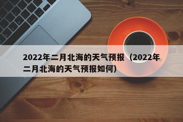 2022年二月北海的天气预报(2022年二月北海的天气预报如何)