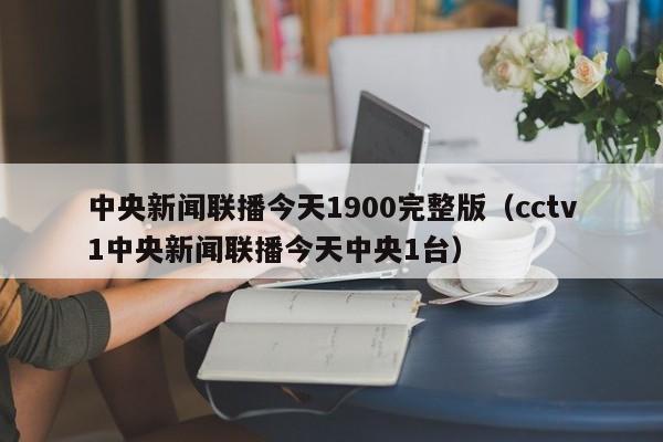 中央新闻联播今天1900完整版(cctv1中央新闻联播今天中央1台)