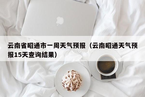 云南省昭通市一周天气预报(云南昭通天气预报15天查询结果)