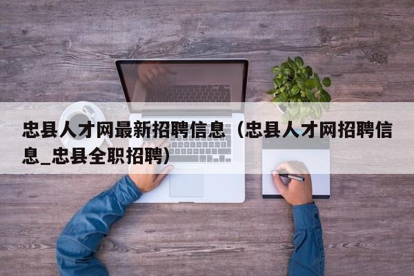 忠县人才网最新招聘信息(忠县人才网招聘信息_忠县全职招聘)