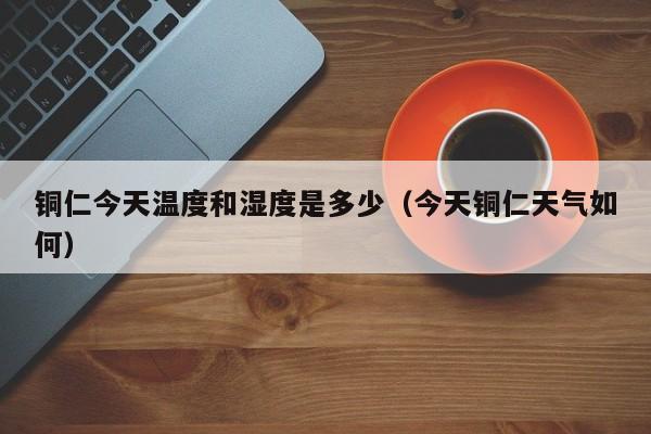铜仁今天温度和湿度是多少(今天铜仁天气如何)