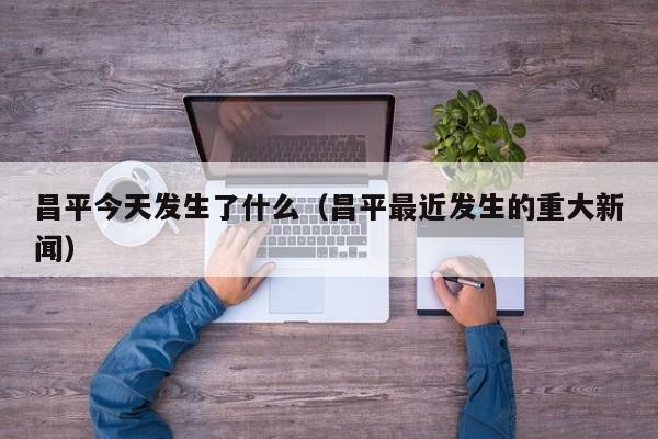 昌平今天发生了什么(昌平最近发生的重大新闻)
