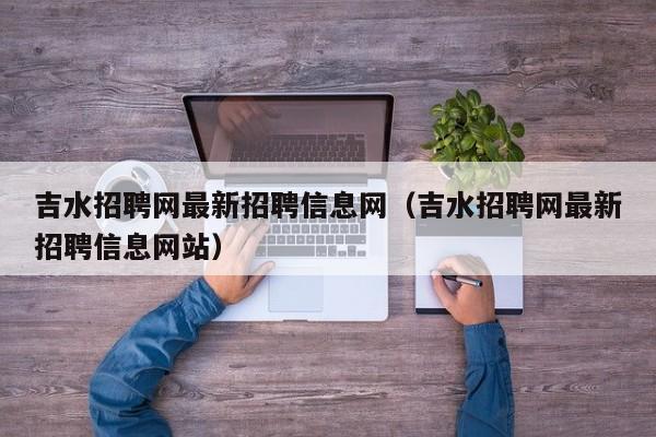 吉水招聘网最新招聘信息网(吉水招聘网最新招聘信息网站)