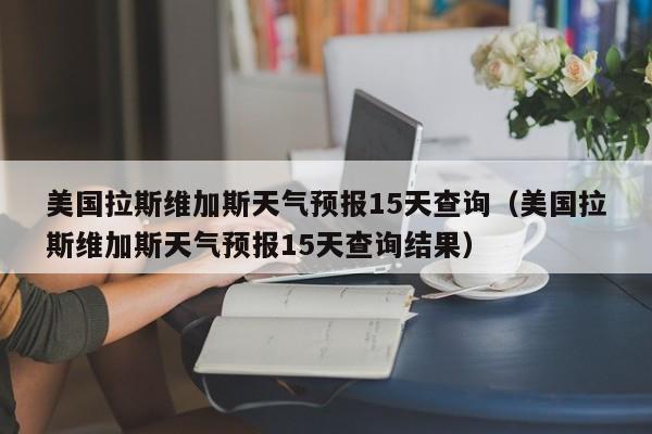 美国拉斯维加斯天气预报15天查询(美国拉斯维加斯天气预报15天查询结果)