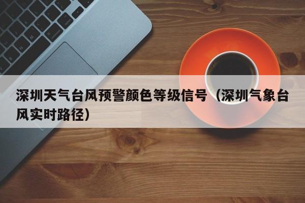 深圳天气台风预警颜色等级信号(深圳气象台风实时路径)