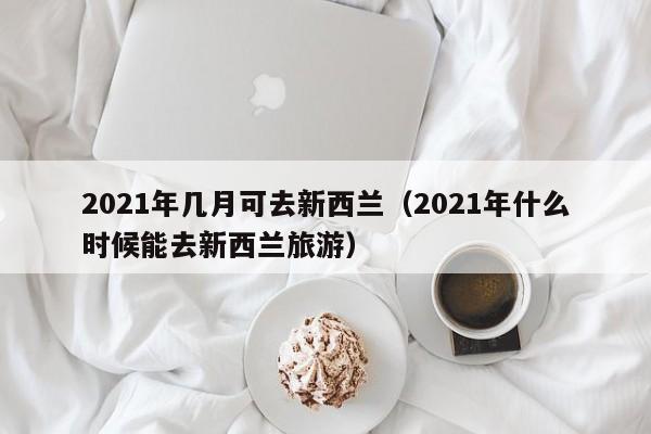 2021年几月可去新西兰(2021年什么时候能去新西兰旅游)