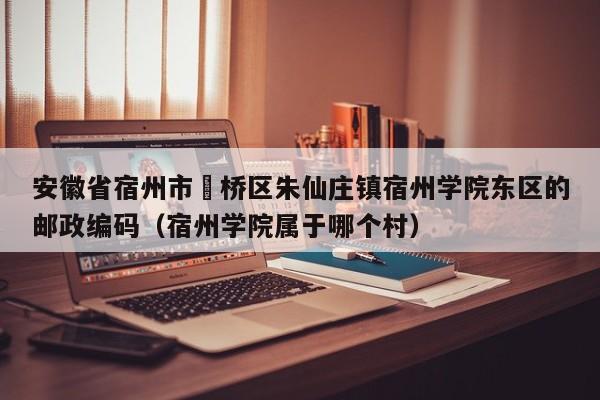 安徽省宿州市埇桥区朱仙庄镇宿州学院东区的邮政编码(宿州学院属于哪个村)