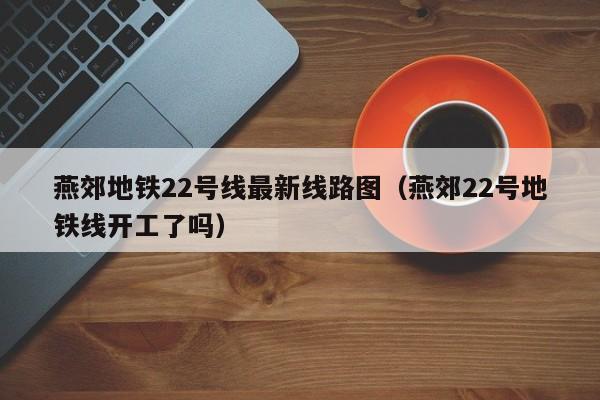 燕郊地铁22号线最新线路图(燕郊22号地铁线开工了吗)