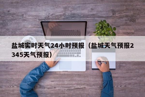 盐城实时天气24小时预报(盐城天气预报2345天气预报)