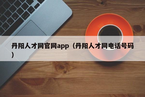 丹阳人才网官网app(丹阳人才网电话号码)