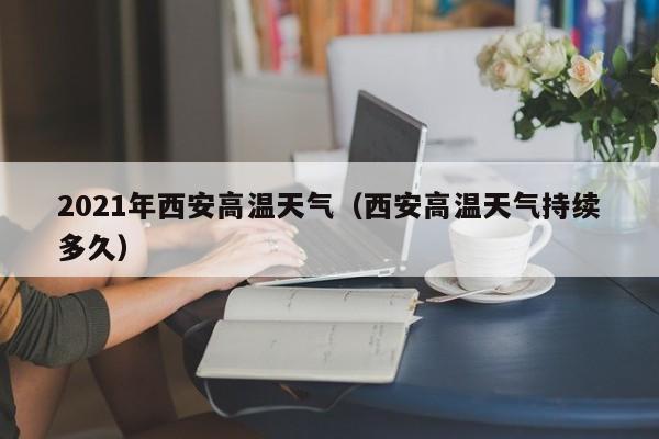 2021年西安高温天气(西安高温天气持续多久)
