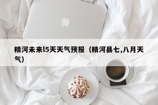 精河未来l5天天气预报(精河县七,八月天气)