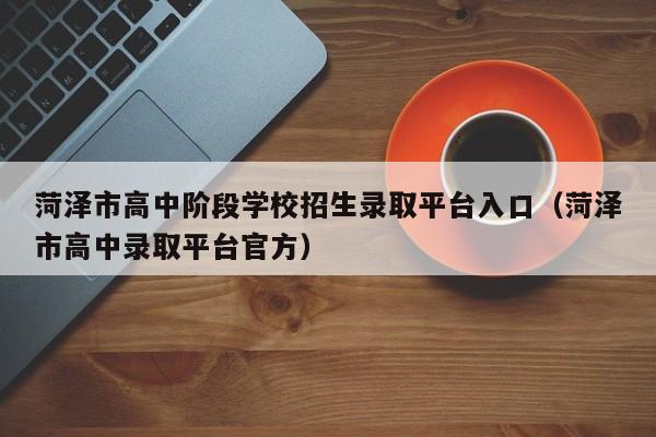 菏泽市高中阶段学校招生录取平台入口(菏泽市高中录取平台官方)