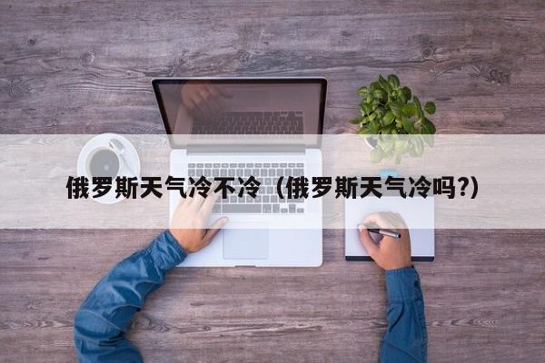 俄罗斯天气冷不冷(俄罗斯天气冷吗?)