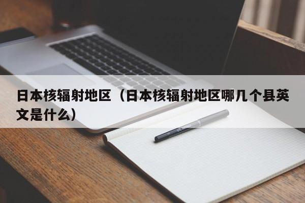 日本核辐射地区(日本核辐射地区哪几个县英文是什么)
