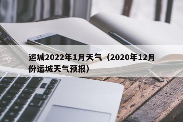 运城2022年1月天气(2020年12月份运城天气预报)