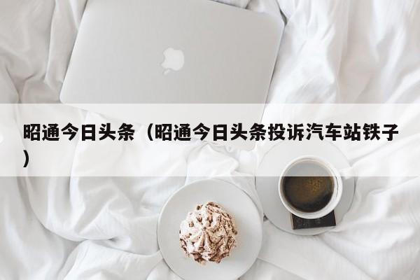 昭通今日头条(昭通今日头条投诉汽车站铁子)