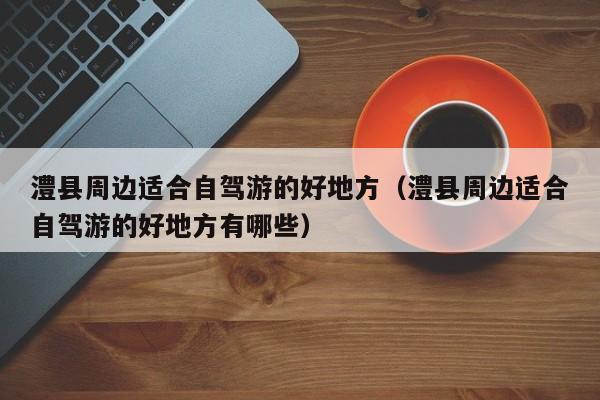 澧县周边适合自驾游的好地方(澧县周边适合自驾游的好地方有哪些)