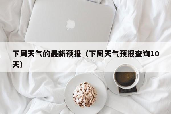 下周天气的最新预报(下周天气预报查询10天)