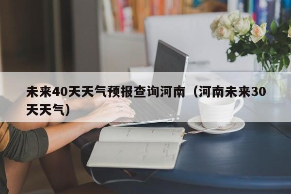 未来40天天气预报查询河南(河南未来30天天气)