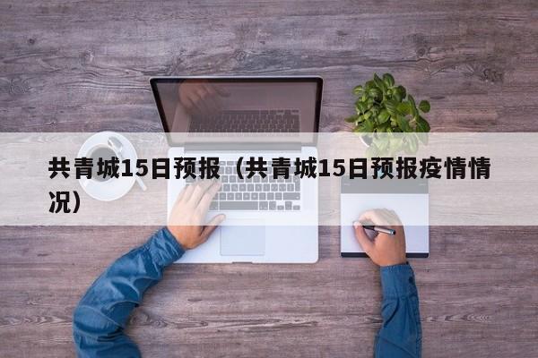 共青城15日预报(共青城15日预报疫情情况)