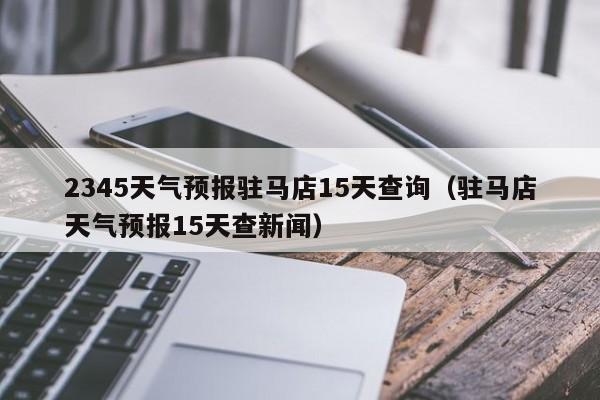 2345天气预报驻马店15天查询(驻马店天气预报15天查新闻)