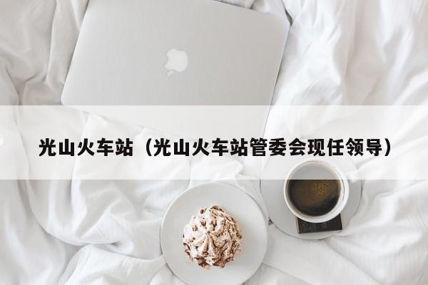 光山火车站(光山火车站管委会现任领导)
