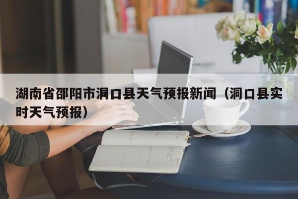 湖南省邵阳市洞口县天气预报新闻(洞口县实时天气预报)