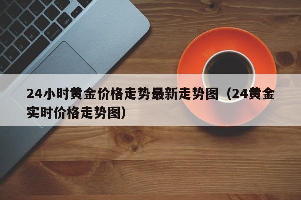 24小时黄金价格走势最新走势图(24黄金实时价格走势图)