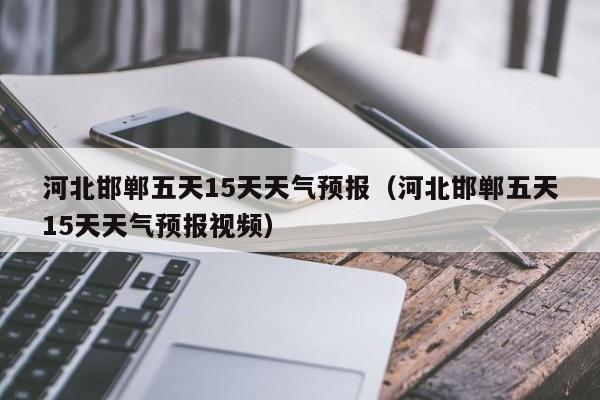 河北邯郸五天15天天气预报(河北邯郸五天15天天气预报视频)
