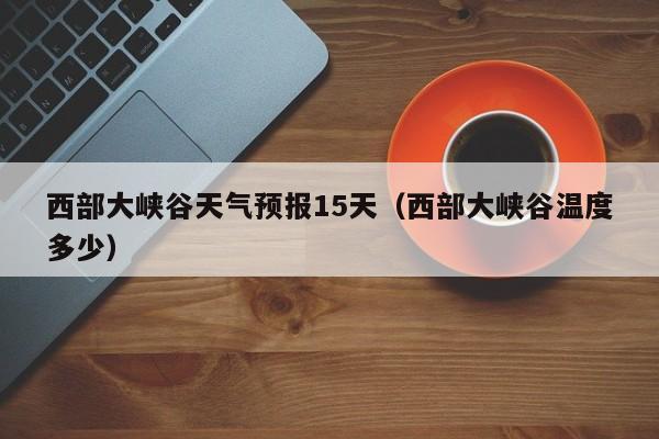 西部大峡谷天气预报15天(西部大峡谷温度多少)