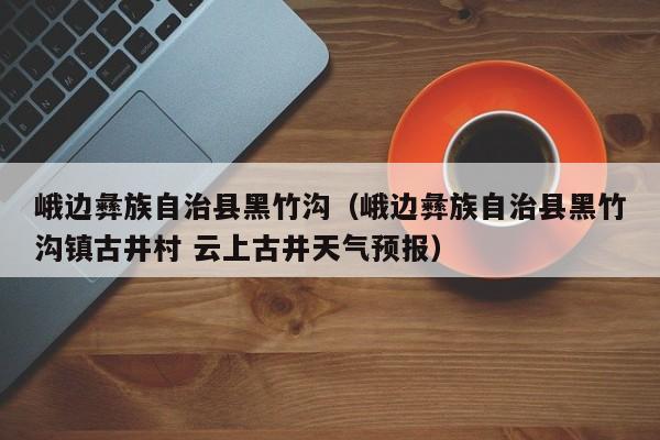 峨边彝族自治县黑竹沟(峨边彝族自治县黑竹沟镇古井村 云上古井天气预报)