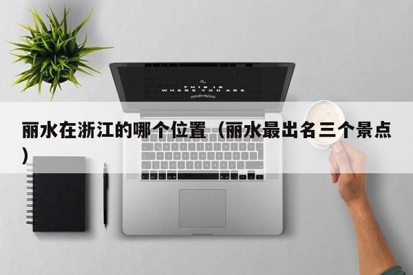 丽水在浙江的哪个位置(丽水最出名三个景点)