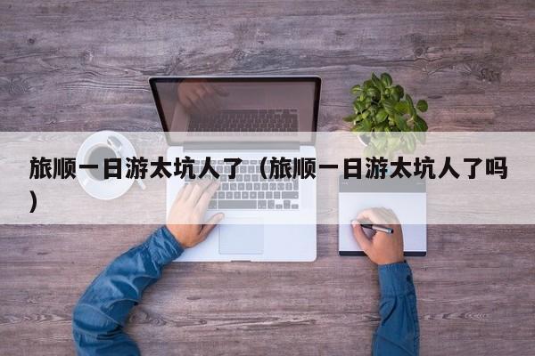 旅顺一日游太坑人了(旅顺一日游太坑人了吗)