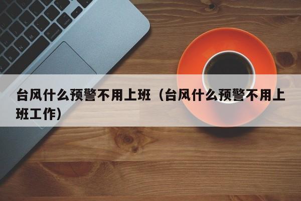 台风什么预警不用上班(台风什么预警不用上班工作)