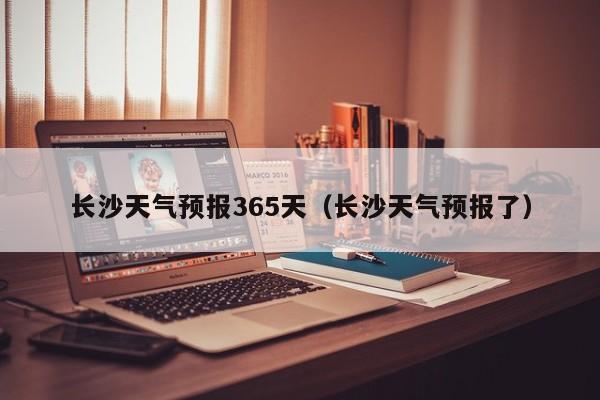 长沙天气预报365天(长沙天气预报了)