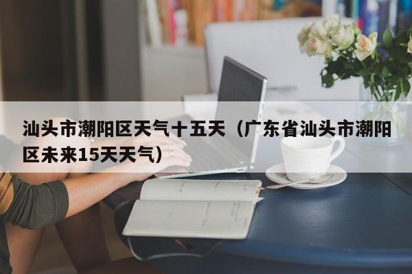 汕头市潮阳区天气十五天(广东省汕头市潮阳区未来15天天气)