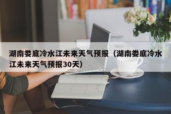 湖南娄底冷水江未来天气预报(湖南娄底冷水江未来天气预报30天)