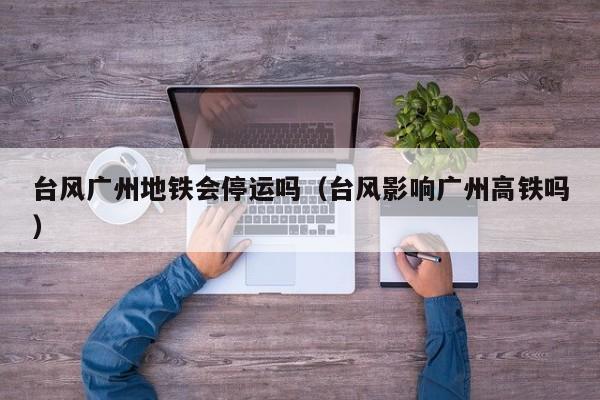台风广州地铁会停运吗(台风影响广州高铁吗)