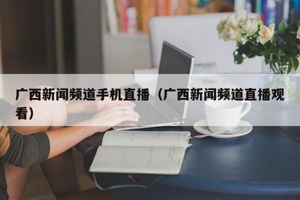 广西新闻频道手机直播(广西新闻频道直播观看)