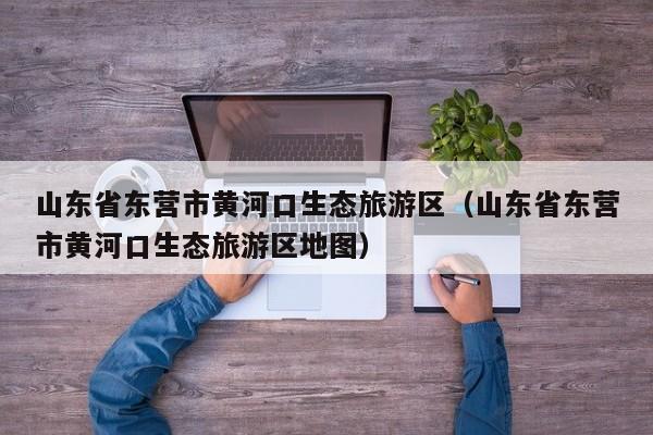 山东省东营市黄河口生态旅游区(山东省东营市黄河口生态旅游区地图)