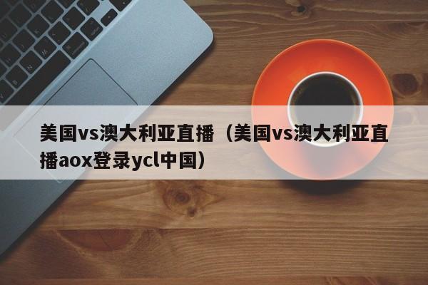 美国vs澳大利亚直播(美国vs澳大利亚直播aox登录ycl中国)