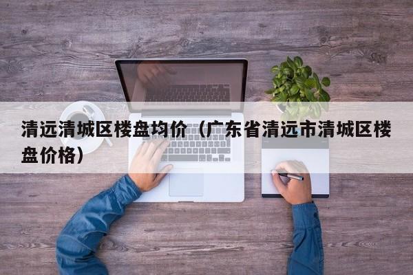 清远清城区楼盘均价(广东省清远市清城区楼盘价格)