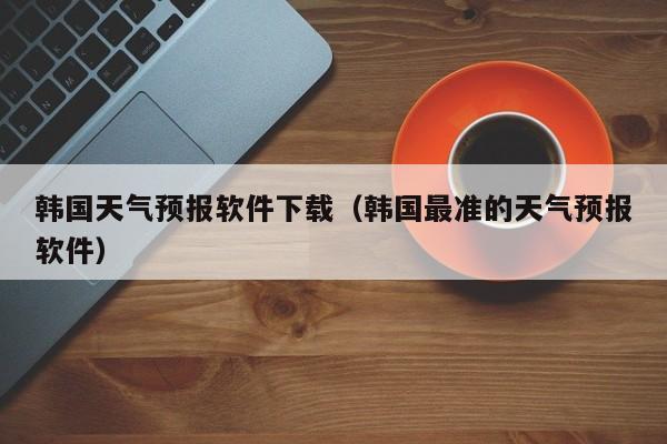 韩国天气预报软件下载(韩国最准的天气预报软件)