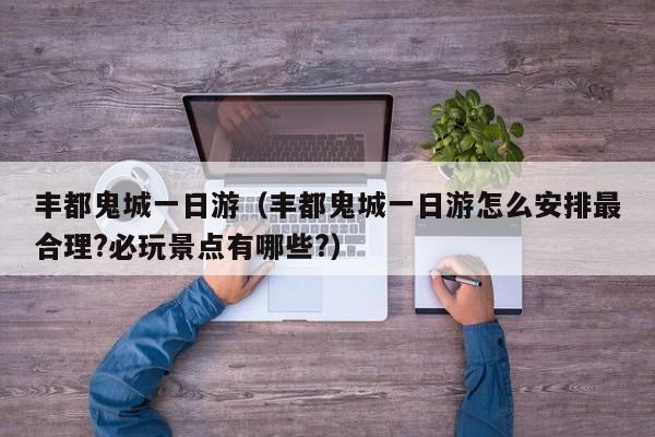 丰都鬼城一日游(丰都鬼城一日游怎么安排最合理?必玩景点有哪些?)