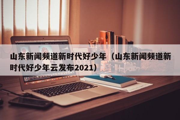 山东新闻频道新时代好少年(山东新闻频道新时代好少年云发布2021)