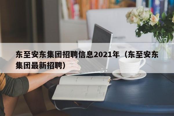 东至安东集团招聘信息2021年(东至安东集团最新招聘)