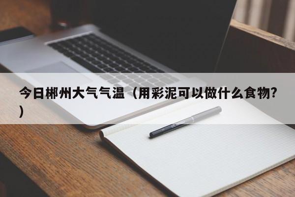 今日郴州大气气温(用彩泥可以做什么食物?)