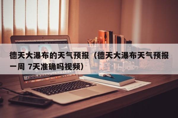 德天大瀑布的天气预报(德天大瀑布天气预报一周 7天准确吗视频)